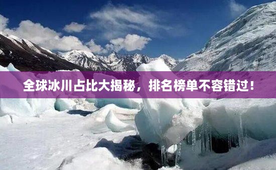 全球冰川占比大揭秘，排名榜單不容錯過！